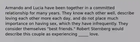 Armando and Lucia have been together in a committed relationship for many years. They know each other well, describe loving each other more each day, and do not place much importance on having sex, which they have infrequently. They consider themselves "best friends." Robert Sternberg would describe this couple as experiencing _____ love.