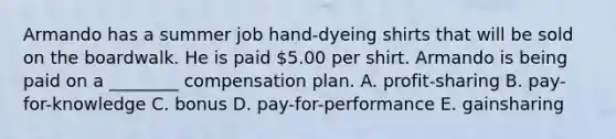 Armando has a summer job hand-dyeing shirts that will be sold on the boardwalk. He is paid 5.00 per shirt. Armando is being paid on a ________ compensation plan. A. profit-sharing B. pay-for-knowledge C. bonus D. pay-for-performance E. gainsharing