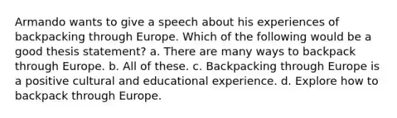 Armando wants to give a speech about his experiences of backpacking through Europe. Which of the following would be a good thesis statement? a. There are many ways to backpack through Europe. b. All of these. c. Backpacking through Europe is a positive cultural and educational experience. d. Explore how to backpack through Europe.