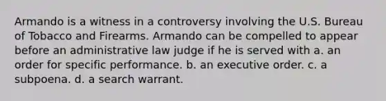 Armando is a witness in a controversy involving the U.S. Bureau of Tobacco and Firearms. Armando can be compelled to appear before an administrative law judge if he is served with a. an order for specific performance. b. an executive order. c. a subpoena. d. a search warrant.