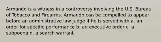 Armando is a witness in a controversy involving the U.S. Bureau of Tobacco and Firearms. Armando can be compelled to appear before an administrative law judge if he is served with a. an order for specific performance b. an executive order c. a subpoena d. a search warrant