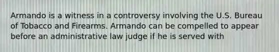 Armando is a witness in a controversy involving the U.S. Bureau of Tobacco and Firearms. Armando can be compelled to appear before an administrative law judge if he is served with