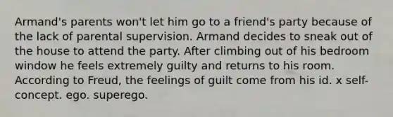 Armand's parents won't let him go to a friend's party because of the lack of parental supervision. Armand decides to sneak out of the house to attend the party. After climbing out of his bedroom window he feels extremely guilty and returns to his room. According to Freud, the feelings of guilt come from his id. x self-concept. ego. superego.