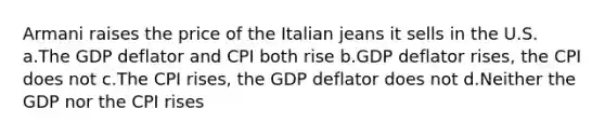 Armani raises the price of the Italian jeans it sells in the U.S. a.The GDP deflator and CPI both rise b.GDP deflator rises, the CPI does not c.The CPI rises, the GDP deflator does not d.Neither the GDP nor the CPI rises