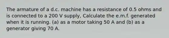 The armature of a d.c. machine has a resistance of 0.5 ohms and is connected to a 200 V supply, Calculate the e.m.f. generated when it is running. (a) as a motor taking 50 A and (b) as a generator giving 70 A.