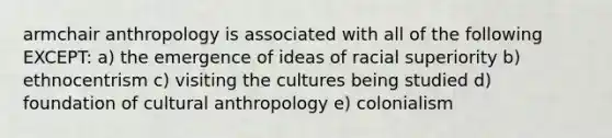 armchair anthropology is associated with all of the following EXCEPT: a) the emergence of ideas of racial superiority b) ethnocentrism c) visiting the cultures being studied d) foundation of cultural anthropology e) colonialism