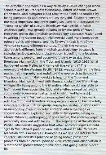 The armchair approach as a way to study culture changed when scholars such as Bronislaw Malinowski, Alfred Radcliffe-Brown, Franz Boas, and Margaret Mead took to the field and studied by being participants and observers. As they did, fieldwork became the most important tool anthropologists used to understand the "complex whole" of culture. Bronislaw Malinowski, a Polish anthropologist, was greatly influenced by the work of Frazer. However, unlike the armchair anthropology approach Frazer used in writing The Golden Bough, Malinowski used more innovative ethnographic techniques, and his fieldwork took him off the veranda to study different cultures. The off the veranda approach is different from armchair anthropology because it includes active participant-observation: traveling to a location, living among people, and observing their day-to-day lives. Bronislaw Malinowski in the Trobriand Islands, 1915-1918 What happened when Malinowski came off the veranda? The Argonauts of the Western Pacific (1922) was considered the first modern ethnography and redefined the approach to fieldwork. This book is part of Malinowski's trilogy on the Trobriand Islanders. Malinowski lived with them and observed life in their villages. By living among the islanders, Malinowski was able to learn about their social life, food and shelter, sexual behaviors, community economics, patterns of kinship, and family.[3] Malinowski went "native" to some extent during his fieldwork with the Trobriand Islanders. Going native means to become fully integrated into a cultural group: taking leadership positions and assuming key roles in society; entering into a marriage or spousal contract; exploring sexuality or fully participating in rituals. When an anthropologist goes native, the anthropologist is personally involved with locals. In The Argonauts of the Western Pacific, Malinowski suggested that other anthropologists should "grasp the native's point of view, his relations to life, to realize his vision of his world."[4] However, as we will see later in this chapter, Malinowski's practice of going native presented problems from an ethical point of view. Participant-observation is a method to gather ethnographic data, but going native places bo