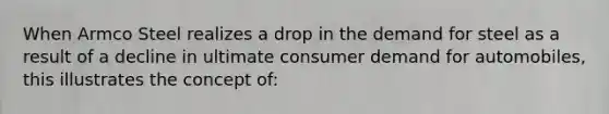 When Armco Steel realizes a drop in the demand for steel as a result of a decline in ultimate consumer demand for automobiles, this illustrates the concept of: