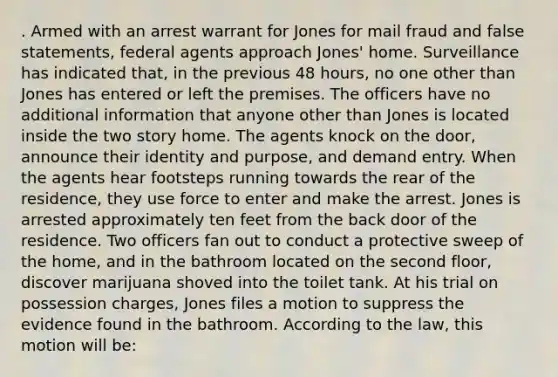 . Armed with an <a href='https://www.questionai.com/knowledge/kBRTc9MLaW-arrest-warrant' class='anchor-knowledge'>arrest warrant</a> for Jones for mail fraud and false statements, federal agents approach Jones' home. Surveillance has indicated that, in the previous 48 hours, no one other than Jones has entered or left the premises. The officers have no additional information that anyone other than Jones is located inside the two story home. The agents knock on the door, announce their identity and purpose, and demand entry. When the agents hear footsteps running towards the rear of the residence, they use force to enter and make the arrest. Jones is arrested approximately ten feet from the back door of the residence. Two officers fan out to conduct a protective sweep of the home, and in the bathroom located on the second floor, discover marijuana shoved into the toilet tank. At his trial on possession charges, Jones files a motion to suppress the evidence found in the bathroom. According to the law, this motion will be: