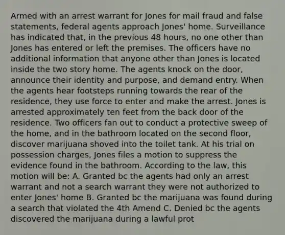 Armed with an arrest warrant for Jones for mail fraud and false statements, federal agents approach Jones' home. Surveillance has indicated that, in the previous 48 hours, no one other than Jones has entered or left the premises. The officers have no additional information that anyone other than Jones is located inside the two story home. The agents knock on the door, announce their identity and purpose, and demand entry. When the agents hear footsteps running towards the rear of the residence, they use force to enter and make the arrest. Jones is arrested approximately ten feet from the back door of the residence. Two officers fan out to conduct a protective sweep of the home, and in the bathroom located on the second floor, discover marijuana shoved into the toilet tank. At his trial on possession charges, Jones files a motion to suppress the evidence found in the bathroom. According to the law, this motion will be: A. Granted bc the agents had only an arrest warrant and not a search warrant they were not authorized to enter Jones' home B. Granted bc the marijuana was found during a search that violated the 4th Amend C. Denied bc the agents discovered the marijuana during a lawful prot