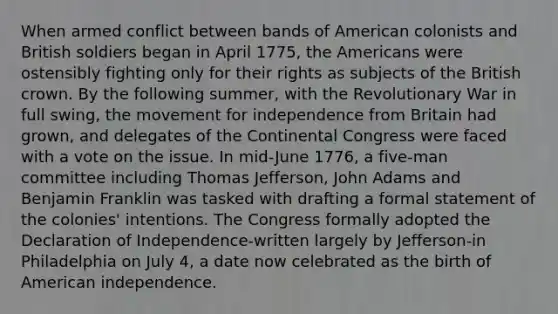 When armed conflict between bands of American colonists and British soldiers began in April 1775, the Americans were ostensibly fighting only for their rights as subjects of the British crown. By the following summer, with the Revolutionary War in full swing, the movement for independence from Britain had grown, and delegates of the Continental Congress were faced with a vote on the issue. In mid-June 1776, a five-man committee including Thomas Jefferson, John Adams and Benjamin Franklin was tasked with drafting a formal statement of the colonies' intentions. The Congress formally adopted the Declaration of Independence-written largely by Jefferson-in Philadelphia on July 4, a date now celebrated as the birth of American independence.