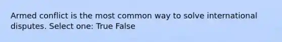 Armed conflict is the most common way to solve international disputes. Select one: True False