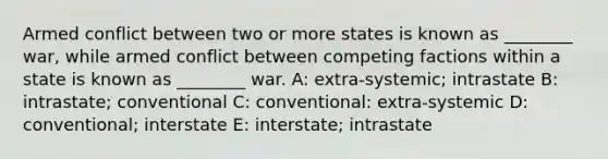 Armed conflict between two or more states is known as ________ war, while armed conflict between competing factions within a state is known as ________ war.​ A: extra-systemic; intrastate B: intrastate; conventional C: conventional: extra-systemic D: conventional; interstate E: interstate; intrastate