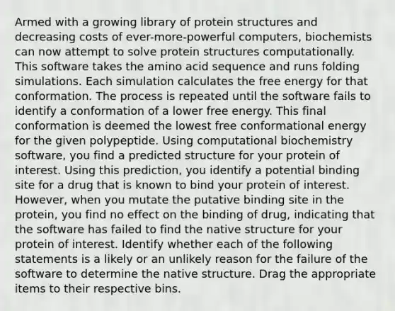 Armed with a growing library of protein structures and decreasing costs of ever-more-powerful computers, biochemists can now attempt to solve protein structures computationally. This software takes the amino acid sequence and runs folding simulations. Each simulation calculates the free energy for that conformation. The process is repeated until the software fails to identify a conformation of a lower free energy. This final conformation is deemed the lowest free conformational energy for the given polypeptide. Using computational biochemistry software, you find a predicted structure for your protein of interest. Using this prediction, you identify a potential binding site for a drug that is known to bind your protein of interest. However, when you mutate the putative binding site in the protein, you find no effect on the binding of drug, indicating that the software has failed to find the native structure for your protein of interest. Identify whether each of the following statements is a likely or an unlikely reason for the failure of the software to determine the native structure. Drag the appropriate items to their respective bins.