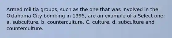 Armed militia groups, such as the one that was involved in the Oklahoma City bombing in 1995, are an example of a Select one: a. subculture. b. counterculture. C. culture. d. subculture and counterculture.