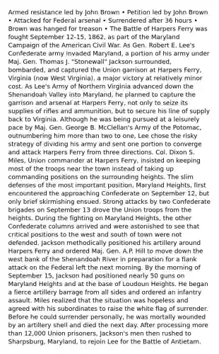 Armed resistance led by John Brown • Petition led by John Brown • Attacked for Federal arsenal • Surrendered after 36 hours • Brown was hanged for treason • The Battle of Harpers Ferry was fought September 12-15, 1862, as part of the Maryland Campaign of the American Civil War. As Gen. Robert E. Lee's Confederate army invaded Maryland, a portion of his army under Maj. Gen. Thomas J. "Stonewall" Jackson surrounded, bombarded, and captured the Union garrison at Harpers Ferry, Virginia (now West Virginia), a major victory at relatively minor cost. As Lee's Army of Northern Virginia advanced down the Shenandoah Valley into Maryland, he planned to capture the garrison and arsenal at Harpers Ferry, not only to seize its supplies of rifles and ammunition, but to secure his line of supply back to Virginia. Although he was being pursued at a leisurely pace by Maj. Gen. George B. McClellan's Army of the Potomac, outnumbering him more than two to one, Lee chose the risky strategy of dividing his army and sent one portion to converge and attack Harpers Ferry from three directions. Col. Dixon S. Miles, Union commander at Harpers Ferry, insisted on keeping most of the troops near the town instead of taking up commanding positions on the surrounding heights. The slim defenses of the most important position, Maryland Heights, first encountered the approaching Confederate on September 12, but only brief skirmishing ensued. Strong attacks by two Confederate brigades on September 13 drove the Union troops from the heights. During the fighting on Maryland Heights, the other Confederate columns arrived and were astonished to see that critical positions to the west and south of town were not defended. Jackson methodically positioned his artillery around Harpers Ferry and ordered Maj. Gen. A.P. Hill to move down the west bank of the Shenandoah River in preparation for a flank attack on the Federal left the next morning. By the morning of September 15, Jackson had positioned nearly 50 guns on Maryland Heights and at the base of Loudoun Heights. He began a fierce artillery barrage from all sides and ordered an infantry assault. Miles realized that the situation was hopeless and agreed with his subordinates to raise the white flag of surrender. Before he could surrender personally, he was mortally wounded by an artillery shell and died the next day. After processing more than 12,000 Union prisoners, Jackson's men then rushed to Sharpsburg, Maryland, to rejoin Lee for the Battle of Antietam.