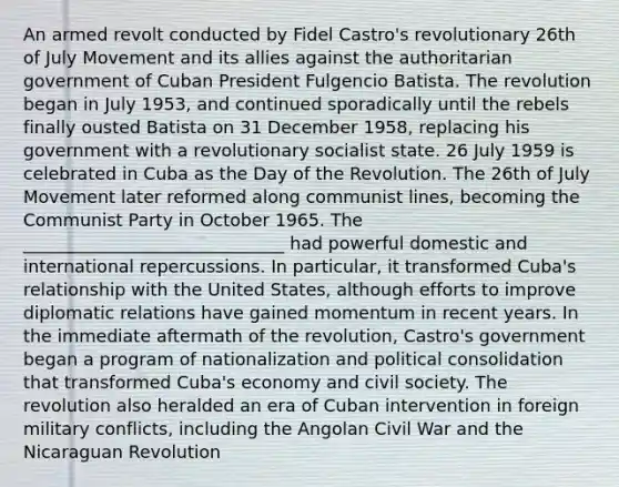 An armed revolt conducted by Fidel Castro's revolutionary 26th of July Movement and its allies against the authoritarian government of Cuban President Fulgencio Batista. The revolution began in July 1953, and continued sporadically until the rebels finally ousted Batista on 31 December 1958, replacing his government with a revolutionary socialist state. 26 July 1959 is celebrated in Cuba as the Day of the Revolution. The 26th of July Movement later reformed along communist lines, becoming the Communist Party in October 1965. The ______________________________ had powerful domestic and international repercussions. In particular, it transformed Cuba's relationship with the United States, although efforts to improve diplomatic relations have gained momentum in recent years. In the immediate aftermath of the revolution, Castro's government began a program of nationalization and political consolidation that transformed Cuba's economy and civil society. The revolution also heralded an era of Cuban intervention in foreign military conflicts, including the Angolan Civil War and the Nicaraguan Revolution