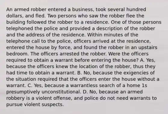 An armed robber entered a business, took several hundred dollars, and fled. Two persons who saw the robber flee the building followed the robber to a residence. One of those persons telephoned the police and provided a description of the robber and the address of the residence. Within minutes of the telephone call to the police, officers arrived at the residence, entered the house by force, and found the robber in an upstairs bedroom. The officers arrested the robber. Were the officers required to obtain a warrant before entering the house? A. Yes, because the officers knew the location of the robber, thus they had time to obtain a warrant. B. No, because the exigencies of the situation required that the officers enter the house without a warrant. C. Yes, because a warrantless search of a home 1s presumptively unconstitutional. D. No, because an armed robbery is a violent offense, and police do not need warrants to pursue violent suspects.