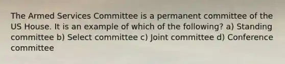 The Armed Services Committee is a permanent committee of the US House. It is an example of which of the following? a) Standing committee b) Select committee c) Joint committee d) Conference committee