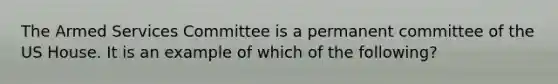 The Armed Services Committee is a permanent committee of the US House. It is an example of which of the following?