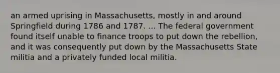 an armed uprising in Massachusetts, mostly in and around Springfield during 1786 and 1787. ... The federal government found itself unable to finance troops to put down the rebellion, and it was consequently put down by the Massachusetts State militia and a privately funded local militia.