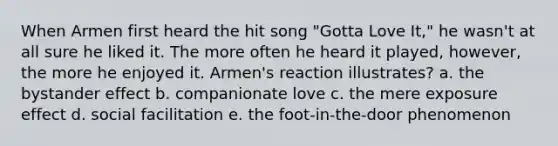 When Armen first heard the hit song "Gotta Love It," he wasn't at all sure he liked it. The more often he heard it played, however, the more he enjoyed it. Armen's reaction illustrates? a. the bystander effect b. companionate love c. the mere exposure effect d. social facilitation e. the foot-in-the-door phenomenon