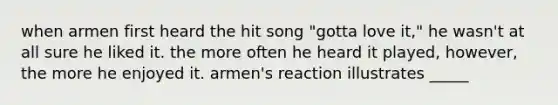 when armen first heard the hit song "gotta love it," he wasn't at all sure he liked it. the more often he heard it played, however, the more he enjoyed it. armen's reaction illustrates _____