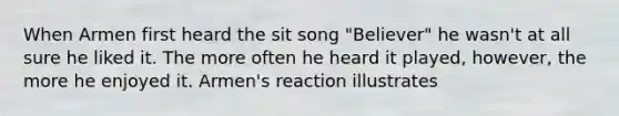 When Armen first heard the sit song "Believer" he wasn't at all sure he liked it. The more often he heard it played, however, the more he enjoyed it. Armen's reaction illustrates