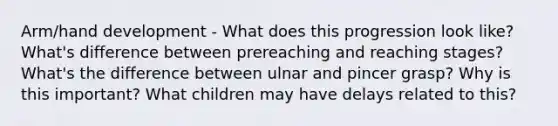 Arm/hand development - What does this progression look like? What's difference between prereaching and reaching stages? What's the difference between ulnar and pincer grasp? Why is this important? What children may have delays related to this?