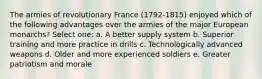 The armies of revolutionary France (1792-1815) enjoyed which of the following advantages over the armies of the major European monarchs? Select one: a. A better supply system b. Superior training and more practice in drills c. Technologically advanced weapons d. Older and more experienced soldiers e. Greater patriotism and morale