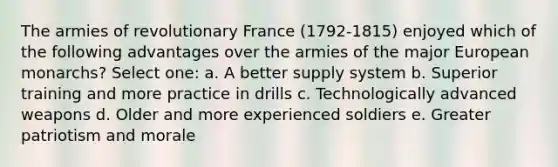 The armies of revolutionary France (1792-1815) enjoyed which of the following advantages over the armies of the major European monarchs? Select one: a. A better supply system b. Superior training and more practice in drills c. Technologically advanced weapons d. Older and more experienced soldiers e. Greater patriotism and morale