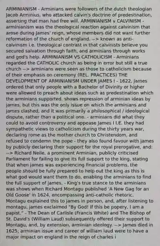 ARMINIANISM - Arminians were followers of the dutch theologian Jacob Arminius, who attacked calvin's doctrine of predestination, asserting that man had free will. ARMINIANISM v CALVINISM - arminianism was the theological reaction against calvinism that arose during James' reign, whose members did not want further reformation of the church of england. --> known as anti-calvinism i.e. theological contrast in that calvinists believe you secured salvation through faith, and arminians through works and god's help. ARMINIANISM VS CATHOLICISM - Arminians regarded the CATHOLIC church as being in error but still a true church --> arminians were seen as those to catholicism because of their emphasis on ceremony (REL. PRACTICES) THE DEVELOPMENT OF ARMINIANISM UNDER JAMES I - 1622, James ordered that only people with a Bachelor of Divinity or higher were allowed to preach about ideas such as predestination which the arminians supported. shows repression of arminian ideas by james, but this was the only issue on which the arminians and james clashed, and it was primarily a philosophical / ideological dispute, rather than a political one. - arminians did what they could to avoid controversy and appease James I I.E. they had sympathetic views to catholicism during the thirty years war, declaring rome as the mother church to Christendom, and refused to condemn the pope - they also found favour with james by publicly declaring their support for the royal prerogative, and: --> Richard Neile, a prominent Arminian, publicly criticised Parliament for failing to give its full support to the king, stating that when james was experiencing financial problems, the people should be fully prepared to help out the king as this is what god would want them to do, enabling the arminians to find the full support of james. - King's true stance to the arminians was shows when Richard Montagu published 'A New Gag for an Old Goose' in 1624, encompassing anti-catholic rhetoric. Montagu explained this to james in person, and, after listening to montagu, james exclaimed "By God! If this be popery, I am a papist." - The Dean of Carlisle (Francis White) and The Bishop of St. David's (William Laud) subsequently offered their support to Montagu, and, by extension, arminian ideology. --> James died in 1625; arminian issue and career of william laud were to have a major impact on england in the reign of <a href='https://www.questionai.com/knowledge/kq47Vq2S2b-charles-i' class='anchor-knowledge'>charles i</a>