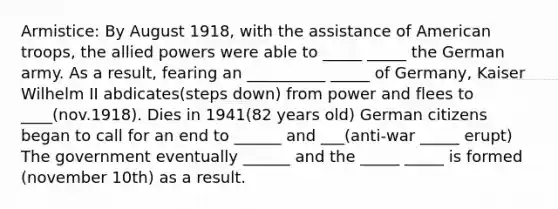 Armistice: By August 1918, with the assistance of American troops, the allied powers were able to _____ _____ the German army. As a result, fearing an __________ _____ of Germany, Kaiser Wilhelm II abdicates(steps down) from power and flees to ____(nov.1918). Dies in 1941(82 years old) German citizens began to call for an end to ______ and ___(anti-war _____ erupt) The government eventually ______ and the _____ _____ is formed (november 10th) as a result.