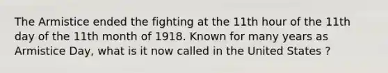 The Armistice ended the fighting at the 11th hour of the 11th day of the 11th month of 1918. Known for many years as Armistice Day, what is it now called in the United States ?