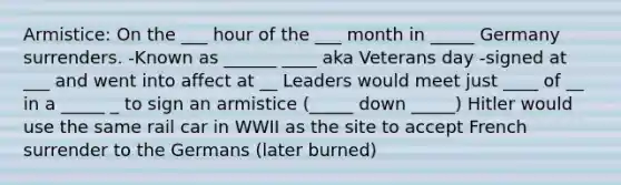 Armistice: On the ___ hour of the ___ month in _____ Germany surrenders. -Known as ______ ____ aka Veterans day -signed at ___ and went into affect at __ Leaders would meet just ____ of __ in a _____ _ to sign an armistice (_____ down _____) Hitler would use the same rail car in WWII as the site to accept French surrender to the Germans (later burned)