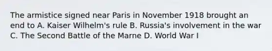 The armistice signed near Paris in November 1918 brought an end to A. Kaiser Wilhelm's rule B. Russia's involvement in the war C. The Second Battle of the Marne D. World War I