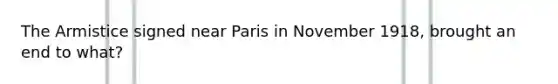 The Armistice signed near Paris in November 1918, brought an end to what?