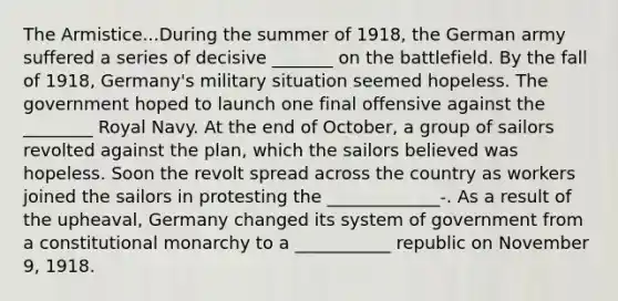 The Armistice...During the summer of 1918, the German army suffered a series of decisive _______ on the battlefield. By the fall of 1918, Germany's military situation seemed hopeless. The government hoped to launch one final offensive against the ________ Royal Navy. At the end of October, a group of sailors revolted against the plan, which the sailors believed was hopeless. Soon the revolt spread across the country as workers joined the sailors in protesting the _____________-. As a result of the upheaval, Germany changed its system of government from a constitutional monarchy to a ___________ republic on November 9, 1918.