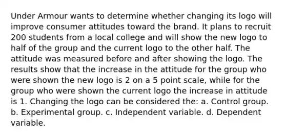 Under Armour wants to determine whether changing its logo will improve consumer attitudes toward the brand. It plans to recruit 200 students from a local college and will show the new logo to half of the group and the current logo to the other half. The attitude was measured before and after showing the logo. The results show that the increase in the attitude for the group who were shown the new logo is 2 on a 5 point scale, while for the group who were shown the current logo the increase in attitude is 1. Changing the logo can be considered the: a. Control group. b. Experimental group. c. Independent variable. d. Dependent variable.