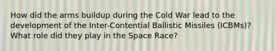 How did the arms buildup during the Cold War lead to the development of the Inter-Contential Ballistic Missiles (ICBMs)? What role did they play in the Space Race?