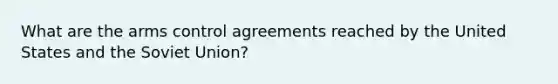 What are the arms control agreements reached by the United States and the Soviet Union?