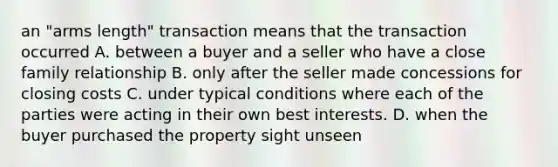 an "arms length" transaction means that the transaction occurred A. between a buyer and a seller who have a close family relationship B. only after the seller made concessions for closing costs C. under typical conditions where each of the parties were acting in their own best interests. D. when the buyer purchased the property sight unseen