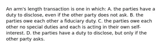 An arm's length transaction is one in which: A. the parties have a duty to disclose, even if the other party does not ask. B. the parties owe each other a fiduciary duty. C. the parties owe each other no special duties and each is acting in their own self-interest. D. the parties have a duty to disclose, but only if the other party asks.