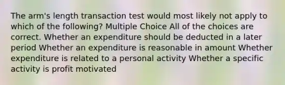 The arm's length transaction test would most likely not apply to which of the following? Multiple Choice All of the choices are correct. Whether an expenditure should be deducted in a later period Whether an expenditure is reasonable in amount Whether expenditure is related to a personal activity Whether a specific activity is profit motivated