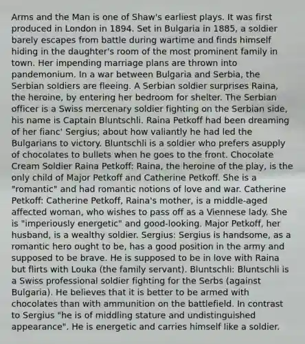 Arms and the Man is one of Shaw's earliest plays. It was first produced in London in 1894. Set in Bulgaria in 1885, a soldier barely escapes from battle during wartime and finds himself hiding in the daughter's room of the most prominent family in town. Her impending marriage plans are thrown into pandemonium. In a war between Bulgaria and Serbia, the Serbian soldiers are fleeing. A Serbian soldier surprises Raina, the heroine, by entering her bedroom for shelter. The Serbian officer is a Swiss mercenary soldier fighting on the Serbian side, his name is Captain Bluntschli. Raina Petkoff had been dreaming of her fianc' Sergius; about how valiantly he had led the Bulgarians to victory. Bluntschli is a soldier who prefers asupply of chocolates to bullets when he goes to the front. Chocolate Cream Soldier Raina Petkoff: Raina, the heroine of the play, is the only child of Major Petkoff and Catherine Petkoff. She is a "romantic" and had romantic notions of love and war. Catherine Petkoff: Catherine Petkoff, Raina's mother, is a middle-aged affected woman, who wishes to pass off as a Viennese lady. She is "imperiously energetic" and good-looking. Major Petkoff, her husband, is a wealthy soldier. Sergius: Sergius is handsome, as a romantic hero ought to be, has a good position in the army and supposed to be brave. He is supposed to be in love with Raina but flirts with Louka (the family servant). Bluntschli: Bluntschli is a Swiss professional soldier fighting for the Serbs (against Bulgaria). He believes that it is better to be armed with chocolates than with ammunition on the battlefield. In contrast to Sergius "he is of middling stature and undistinguished appearance". He is energetic and carries himself like a soldier.