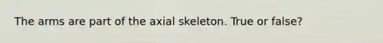 The arms are part of the axial skeleton. True or false?