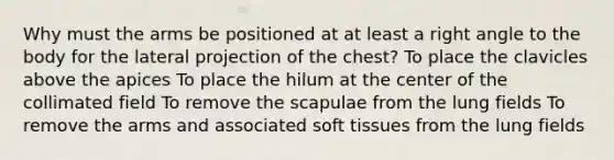 Why must the arms be positioned at at least a right angle to the body for the lateral projection of the chest? To place the clavicles above the apices To place the hilum at the center of the collimated field To remove the scapulae from the lung fields To remove the arms and associated soft tissues from the lung fields