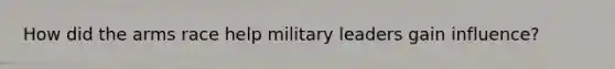 How did the arms race help military leaders gain influence?