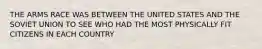 THE ARMS RACE WAS BETWEEN THE UNITED STATES AND THE SOVIET UNION TO SEE WHO HAD THE MOST PHYSICALLY FIT CITIZENS IN EACH COUNTRY