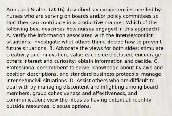 Arms and Stalter (2016) described six competencies needed by nurses who are serving on boards and/or policy committees so that they can contribute in a productive manner. Which of the following best describes how nurses engaged in this approach? A. Verify the information associated with the intense/conflict situations; investigate what others think; decide how to prevent future situations. B. Advocate the views for both sides; stimulate creativity and innovation; value each side disclosed; encourage others interest and curiosity; obtain information and decide. C. Professional commitment to serve, knowledge about bylaws and position descriptions, and standard business protocols; manage intense/uncivil situations. D. Assist others who are difficult to deal with by managing discontent and infighting among board members, group cohesiveness and effectiveness, and communication; view the ideas as having potential; identify outside resources; discuss options.